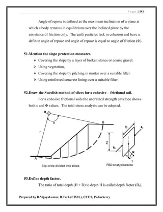 P a g e | 141
Prepared by R.Vijayakumar, B.Tech (CIVIL), CCET, Puducherry
Angle of repose is defined as the maximum inclination of a plane at
which a body remains in equilibrium over the inclined plane by the
assistance of friction only. The earth particles lack in cohesion and have a
definite angle of repose and angle of repose is equal to angle of friction (Φ).
51.Mention the slope protection measures.
 Covering the slope by a layer of broken stones or coarse gravel.
 Using vegetation,
 Covering the slope by pitching in mortar over a suitable filter.
 Using reinforced concrete lining over a suitable filter.
52.Draw the Swedish method of slices for a cohesive – frictional soil.
For a cohesive frictional soils the undrained strength envelope shows
both c and Φ values. The total stress analysis can be adopted.
53.Define depth factor.
The ratio of total depth (H + D) to depth H is called depth factor (Df).
 
