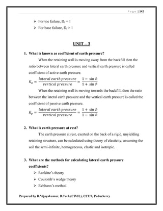 P a g e | 142
Prepared by R.Vijayakumar, B.Tech (CIVIL), CCET, Puducherry
 For toe failure, Df = 1
 For base failure, Df > 1
UNIT – 3
1. What is known as coefficient of earth pressure?
When the retaining wall is moving away from the backfill then the
ratio between lateral earth pressure and vertical earth pressure is called
coefficient of active earth pressure.
𝐾𝑎 =
𝑙𝑎𝑡𝑒𝑟𝑎𝑙 𝑒𝑎𝑟𝑡ℎ 𝑝𝑟𝑒𝑠𝑠𝑢𝑟𝑒
𝑣𝑒𝑟𝑡𝑖𝑐𝑎𝑙 𝑝𝑟𝑒𝑠𝑠𝑢𝑟𝑒
=
1 − sin 𝛷
1 + sin 𝛷
When the retaining wall is moving towards the backfill, then the ratio
between the lateral earth pressure and the vertical earth pressure is called the
coefficient of passive earth pressure.
𝐾𝑝 =
𝑙𝑎𝑡𝑒𝑟𝑎𝑙 𝑒𝑎𝑟𝑡ℎ 𝑝𝑟𝑒𝑠𝑠𝑢𝑟𝑒
𝑣𝑒𝑟𝑡𝑖𝑐𝑎𝑙 𝑝𝑟𝑒𝑠𝑠𝑢𝑟𝑒
=
1 + sin 𝛷
1 − sin 𝛷
2. What is earth pressure at rest?
The earth pressure at rest, exerted on the back of a rigid, unyielding
retaining structure, can be calculated using theory of elasticity, assuming the
soil the semi-infinite, homogeneous, elastic and isotropic.
3. What are the methods for calculating lateral earth pressure
coefficients?
 Rankine’s theory
 Coulomb’s wedge theory
 Rebhann’s method
 