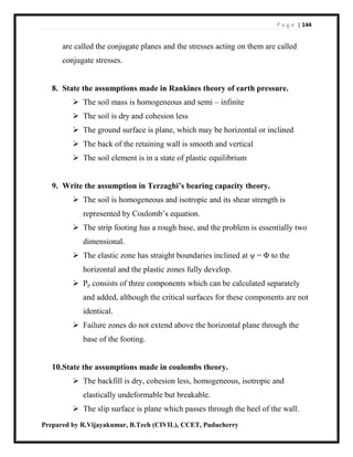 P a g e | 144
Prepared by R.Vijayakumar, B.Tech (CIVIL), CCET, Puducherry
are called the conjugate planes and the stresses acting on them are called
conjugate stresses.
8. State the assumptions made in Rankines theory of earth pressure.
 The soil mass is homogeneous and semi – infinite
 The soil is dry and cohesion less
 The ground surface is plane, which may be horizontal or inclined
 The back of the retaining wall is smooth and vertical
 The soil element is in a state of plastic equilibrium
9. Write the assumption in Terzaghi’s bearing capacity theory.
 The soil is homogeneous and isotropic and its shear strength is
represented by Coulomb’s equation.
 The strip footing has a rough base, and the problem is essentially two
dimensional.
 The elastic zone has straight boundaries inclined at ψ = Φ to the
horizontal and the plastic zones fully develop.
 Pp consists of three components which can be calculated separately
and added, although the critical surfaces for these components are not
identical.
 Failure zones do not extend above the horizontal plane through the
base of the footing.
10.State the assumptions made in coulombs theory.
 The backfill is dry, cohesion less, homogeneous, isotropic and
elastically undeformable but breakable.
 The slip surface is plane which passes through the heel of the wall.
 