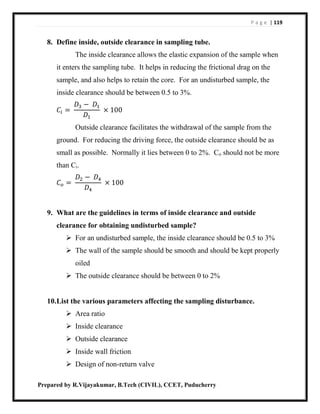 P a g e | 119
Prepared by R.Vijayakumar, B.Tech (CIVIL), CCET, Puducherry
8. Define inside, outside clearance in sampling tube.
The inside clearance allows the elastic expansion of the sample when
it enters the sampling tube. It helps in reducing the frictional drag on the
sample, and also helps to retain the core. For an undisturbed sample, the
inside clearance should be between 0.5 to 3%.
𝐶𝑖 =
𝐷3 − 𝐷1
𝐷1
× 100
Outside clearance facilitates the withdrawal of the sample from the
ground. For reducing the driving force, the outside clearance should be as
small as possible. Normally it lies between 0 to 2%. Co should not be more
than Ci.
𝐶 𝑜 =
𝐷2 − 𝐷4
𝐷4
× 100
9. What are the guidelines in terms of inside clearance and outside
clearance for obtaining undisturbed sample?
 For an undisturbed sample, the inside clearance should be 0.5 to 3%
 The wall of the sample should be smooth and should be kept properly
oiled
 The outside clearance should be between 0 to 2%
10.List the various parameters affecting the sampling disturbance.
 Area ratio
 Inside clearance
 Outside clearance
 Inside wall friction
 Design of non-return valve
 