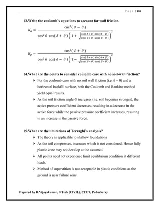 P a g e | 146
Prepared by R.Vijayakumar, B.Tech (CIVIL), CCET, Puducherry
13.Write the coulomb’s equations to account for wall friction.
𝐾𝑎 =
cos2( 𝛷 − 𝜃 )
cos2 𝜃 cos( 𝛿 + 𝜃 ) ( 1 + √
sin( 𝛿+ 𝛷 ) sin( 𝛷− 𝛽 )
cos( 𝛿+ 𝜃 ) cos( 𝛽− 𝜃 )
)
2
𝐾𝑝 =
cos2
( 𝛷 + 𝜃 )
cos2 𝜃 cos( 𝛿 − 𝜃 ) ( 1 − √
sin( 𝛿+ 𝛷 ) sin( 𝛷+ 𝛽 )
cos( 𝛿− 𝜃 ) cos( 𝛽− 𝜃 )
)
2
14.What are the points to consider coulomb case with no soil-wall friction?
 For the coulomb case with no soil wall friction (i.e. δ = 0) and a
horizontal backfill surface, both the Coulomb and Rankine method
yield equal results.
 As the soil friction angle Φ increases (i.e. soil becomes stronger), the
active pressure coefficient decreases, resulting in a decrease in the
active force while the passive pressure coefficient increases, resulting
in an increase in the passive force.
15.What are the limitations of Terzaghi’s analysis?
 The theory is applicable to shallow foundations
 As the soil compresses, increases which is not considered. Hence fully
plastic zone may not develop at the assumed.
 All points need not experience limit equilibrium condition at different
loads.
 Method of superstition is not acceptable in plastic conditions as the
ground is near failure zone.
 