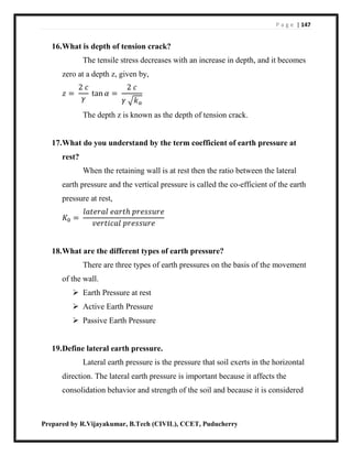 P a g e | 147
Prepared by R.Vijayakumar, B.Tech (CIVIL), CCET, Puducherry
16.What is depth of tension crack?
The tensile stress decreases with an increase in depth, and it becomes
zero at a depth z, given by,
𝑧 =
2 𝑐
𝛾
tan 𝛼 =
2 𝑐
𝛾 √𝑘 𝑎
The depth z is known as the depth of tension crack.
17.What do you understand by the term coefficient of earth pressure at
rest?
When the retaining wall is at rest then the ratio between the lateral
earth pressure and the vertical pressure is called the co-efficient of the earth
pressure at rest,
𝐾0 =
𝑙𝑎𝑡𝑒𝑟𝑎𝑙 𝑒𝑎𝑟𝑡ℎ 𝑝𝑟𝑒𝑠𝑠𝑢𝑟𝑒
𝑣𝑒𝑟𝑡𝑖𝑐𝑎𝑙 𝑝𝑟𝑒𝑠𝑠𝑢𝑟𝑒
18.What are the different types of earth pressure?
There are three types of earth pressures on the basis of the movement
of the wall.
 Earth Pressure at rest
 Active Earth Pressure
 Passive Earth Pressure
19.Define lateral earth pressure.
Lateral earth pressure is the pressure that soil exerts in the horizontal
direction. The lateral earth pressure is important because it affects the
consolidation behavior and strength of the soil and because it is considered
 