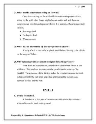 P a g e | 149
Prepared by R.Vijayakumar, B.Tech (CIVIL), CCET, Puducherry
24.What are the other forces acting on the wall?
Other forces acting on the wall aside from the earth pressure force
acting on the wall, other forces might also act on the wall and these are
superimposed onto the earth pressure force. For example, these forces might
include,
 Surcharge load
 Earthquake load
 Water pressure
25.What do you understand by plastic equilibrium of soils?
A body of soil is said to be in plastic equilibrium, if every point of it is
on the verge of failure.
26.Why retaining walls are usually designed for active pressure?
From Rankine’s assumption, no existence of frictional forces at the
wall face. The resultant pressure must be parallel to the surface of the
backfill. The existence of the friction makes the resultant pressure inclined
to the normal to the wall at an angle that approaches the friction angle
between the soil and the wall.
UNIT – 4
1. Define foundation.
A foundation is that part of the structure which is in direct contact
with and transmits loads to the ground.
 