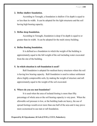 P a g e | 150
Prepared by R.Vijayakumar, B.Tech (CIVIL), CCET, Puducherry
2. Define shallow foundation.
According to Terzaghi, a foundation is shallow if its depth is equal to
or less than its width. It can be adopted for the light structures and the soil
having high bearing capacity.
3. Define deep foundation.
According to Terzaghi, foundation is deep if its depth is equal to or
greater than its width. It can be adopted for the multi storey building.
4. Define floating foundation.
It is defined as a foundation in which the weight of the building is
approximately equal to the full weight of the soil including water excavated
from the site of the building.
5. In which situation is raft foundation is used?
Raft foundation is adopted for medium heavy structures where the soil
is having low bearing capacity. Raft foundation is used to reduce settlement
above highly compressible soils, by making the weight of structure and raft
approximately equal to the weight of the soil excavated.
6. Where do you use mat foundation?
It is used when the area of isolated footing is more than fifty
percentage of whole area or the soil bearing capacity is very poor. When the
allowable soil pressure is low, or the building loads are heavy, the use of
spread footings would cover more than one half of the area and it may prove
more economical to use mat or raft foundation.
 