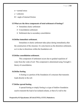 P a g e | 152
Prepared by R.Vijayakumar, B.Tech (CIVIL), CCET, Puducherry
σ = normal stress
c = cohesion
Φ = angle of internal friction
13.What are the three components of total settlement of footings?
 Immediate elastic settlement
 Consolidation settlement
 Settlement due to secondary consolidation
14.Define immediate settlement.
Immediate or elastic settlement takes place during immediately after
the construction of the structure. It is also known as the distortion settlement,
as it is due to distortions within the foundation soil.
15.Define consolidation settlement.
This component of settlement occurs due to gradual expulsion of
water from the voids of soil. This component is determined using Terzaghi’s
theory of consolidation.
16.Define footing.
A footing is a portion of the foundation of a structure that transmits
loads directly to the soil.
17.Define spread footing.
A spread footing or simply footing is a type of shallow foundation
used to transmit the load of an isolated column, or that of a wall to the
 