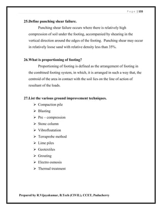 P a g e | 155
Prepared by R.Vijayakumar, B.Tech (CIVIL), CCET, Puducherry
25.Define punching shear failure.
Punching shear failure occurs where there is relatively high
compression of soil under the footing, accompanied by shearing in the
vertical direction around the edges of the footing. Punching shear may occur
in relatively loose sand with relative density less than 35%.
26.What is proportioning of footing?
Proportioning of footing is defined as the arrangement of footing in
the combined footing system, in which, it is arranged in such a way that, the
centroid of the area in contact with the soil lies on the line of action of
resultant of the loads.
27.List the various ground improvement techniques.
 Compaction pile
 Blasting
 Pre – compression
 Stone column
 Vibrofloatation
 Terraprobe method
 Lime piles
 Geotextiles
 Grouting
 Electro osmosis
 Thermal treatment
 