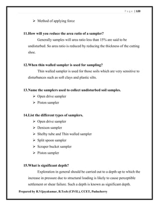 P a g e | 120
Prepared by R.Vijayakumar, B.Tech (CIVIL), CCET, Puducherry
 Method of applying force
11.How will you reduce the area ratio of a sampler?
Generally samples will area ratio less than 15% are said to be
undisturbed. So area ratio is reduced by reducing the thickness of the cutting
shoe.
12.When thin walled sampler is used for sampling?
Thin walled sampler is used for those soils which are very sensitive to
disturbances such as soft clays and plastic silts.
13.Name the samplers used to collect undisturbed soil samples.
 Open drive sampler
 Piston sampler
14.List the different types of samplers.
 Open drive sampler
 Denison sampler
 Shelby tube and Thin walled sampler
 Split spoon sampler
 Scraper bucket sampler
 Piston sampler
15.What is significant depth?
Exploration in general should be carried out to a depth up to which the
increase in pressure due to structural loading is likely to cause perceptible
settlement or shear failure. Such a depth is known as significant depth.
 