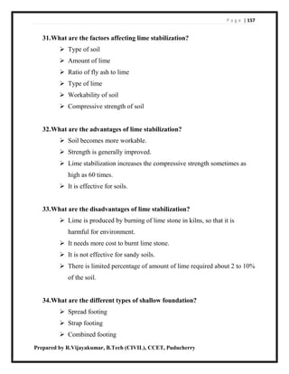P a g e | 157
Prepared by R.Vijayakumar, B.Tech (CIVIL), CCET, Puducherry
31.What are the factors affecting lime stabilization?
 Type of soil
 Amount of lime
 Ratio of fly ash to lime
 Type of lime
 Workability of soil
 Compressive strength of soil
32.What are the advantages of lime stabilization?
 Soil becomes more workable.
 Strength is generally improved.
 Lime stabilization increases the compressive strength sometimes as
high as 60 times.
 It is effective for soils.
33.What are the disadvantages of lime stabilization?
 Lime is produced by burning of lime stone in kilns, so that it is
harmful for environment.
 It needs more cost to burnt lime stone.
 It is not effective for sandy soils.
 There is limited percentage of amount of lime required about 2 to 10%
of the soil.
34.What are the different types of shallow foundation?
 Spread footing
 Strap footing
 Combined footing
 