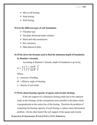P a g e | 158
Prepared by R.Vijayakumar, B.Tech (CIVIL), CCET, Puducherry
 Mat or raft footing
 Strip footing
 Wall footing
35.List the different types of raft foundation.
 Flat plate type
 Flat plate thickened under columns
 Beam and slab construction
 Box structures
 Mats placed on piles
36.Write down the formula used to find the minimum depth of foundation
by Rankine’s formula.
According to Rankine’s formula, depth of foundation is given by,
𝐷 =
𝑞
𝛾
(
1 − sin 𝛷′
1 + sin 𝛷′
)
2
Where,
q = intensity of loading
Φ’
= effective angle of shearing
γ = density of soil solids
37.Write about bearing capacity of square and circular footings.
If the soil support of a continuous footing yields due to the imposed
loads on the footings, all the soil particles move parallel to the plane which
is perpendicular to the centre line of the footing. Therefore the problem of
computing the bearing capacity of such footing is a plane strain deformation
problem. On the other hand if the soil support of the square and circular
 