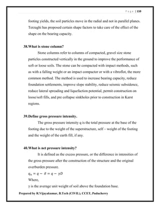 P a g e | 159
Prepared by R.Vijayakumar, B.Tech (CIVIL), CCET, Puducherry
footing yields, the soil particles move in the radial and not in parallel planes.
Terzaghi has proposed certain shape factors to take care of the effect of the
shape on the bearing capacity.
38.What is stone column?
Stone columns refer to columns of compacted, gravel size stone
particles constructed vertically in the ground to improve the performance of
soft or loose soils. The stone can be compacted with impact methods, such
as with a falling weight or an impact compactor or with a vibroflot, the more
common method. The method is used to increase bearing capacity, reduce
foundation settlements, improve slope stability, reduce seismic subsidence,
reduce lateral spreading and liquefaction potential, permit construction on
loose/soft fills, and pre collapse sinkholes prior to construction in Karst
regions.
39.Define gross pressure intensity.
The gross pressure intensity q is the total pressure at the base of the
footing due to the weight of the superstructure, self – weight of the footing
and the weight of the earth fill, if any.
40.What is net pressure intensity?
It is defined as the excess pressure, or the difference in intensities of
the gross pressure after the construction of the structure and the original
overburden pressure.
𝑞 𝑛 = 𝑞 − 𝜎̅ = 𝑞 − 𝛾𝐷
Where,
γ is the average unit weight of soil above the foundation base.
 