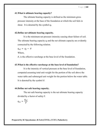 P a g e | 160
Prepared by R.Vijayakumar, B.Tech (CIVIL), CCET, Puducherry
41.What is ultimate bearing capacity?
The ultimate bearing capacity is defined as the minimum gross
pressure intensity at the base of the foundation at which the soil fails in
shear. It is denoted by the symbol qf.
42.Define net ultimate bearing capacity.
It is the minimum net pressure intensity causing shear failure of soil.
The ultimate bearing capacity qf and the net ultimate capacity are evidently
connected by the following relation.
𝑞 𝑛𝑓 = 𝑞 𝑓 − 𝜎̅
Where,
𝜎̅, is the effective surcharge at the base level of the foundation.
43.What is the effective surcharge at the base level of foundation?
It is the intensity of vertical pressure at the base level of foundation,
computed assuming total unit weight for the portion of the soil above the
water table and submerged unit weight for the portion below the water table.
It is denoted by the symbol 𝜎̅.
44.Define net safe bearing capacity.
The net safe bearing capacity is the net ultimate bearing capacity
divided by a factor of safety F.
𝑞 𝑛𝑠 =
𝑞 𝑛𝑓
𝐹
 