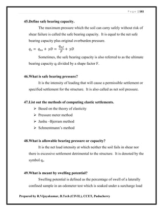 P a g e | 161
Prepared by R.Vijayakumar, B.Tech (CIVIL), CCET, Puducherry
45.Define safe bearing capacity.
The maximum pressure which the soil can carry safely without risk of
shear failure is called the safe bearing capacity. It is equal to the net safe
bearing capacity plus original overburden pressure.
𝑞 𝑠 = 𝑞 𝑛𝑠 + 𝛾𝐷 =
𝑞 𝑛𝑓
𝐹
+ 𝛾𝐷
Sometimes, the safe bearing capacity is also referred to as the ultimate
bearing capacity qf divided by a shape factor F.
46.What is safe bearing pressure?
It is the intensity of loading that will cause a permissible settlement or
specified settlement for the structure. It is also called as net soil pressure.
47.List out the methods of computing elastic settlements.
 Based on the theory of elasticity
 Pressure meter method
 Janhu –Bjerram method
 Schmentmann’s method
48.What is allowable bearing pressure or capacity?
It is the net load intensity at which neither the soil fails in shear nor
there is excessive settlement detrimental to the structure. It is denoted by the
symbol qa.
49.What is meant by swelling potential?
Swelling potential is defined as the percentage of swell of a laterally
confined sample in an odometer test which is soaked under a surcharge load
 