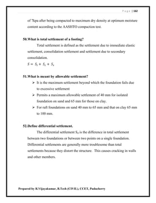 P a g e | 162
Prepared by R.Vijayakumar, B.Tech (CIVIL), CCET, Puducherry
of 7kpa after being compacted to maximum dry density at optimum moisture
content according to the AASHTO compaction test.
50.What is total settlement of a footing?
Total settlement is defined as the settlement due to immediate elastic
settlement, consolidation settlement and settlement due to secondary
consolidation.
𝑆 = 𝑆𝑖 + 𝑆𝑐 + 𝑆𝑠
51.What is meant by allowable settlement?
 It is the maximum settlement beyond which the foundation fails due
to excessive settlement
 Permits a maximum allowable settlement of 40 mm for isolated
foundation on sand and 65 mm for those on clay.
 For raft foundations on sand 40 mm to 65 mm and that on clay 65 mm
to 100 mm.
52.Define differential settlement.
The differential settlement Sd is the difference in total settlement
between two foundations or between two points on a single foundation.
Differential settlements are generally more troublesome than total
settlements because they distort the structure. This causes cracking in walls
and other members.
 