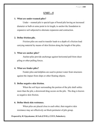 P a g e | 163
Prepared by R.Vijayakumar, B.Tech (CIVIL), CCET, Puducherry
UNIT – 5
1. What are under-reamed piles?
Under – reamed pile is special type of bored pile having an increased
diameter or bulb at some point in its length, to anchor the foundation in
expansive soil subjected to alternate expansion and contraction.
2. Define friction pile.
Friction piles are used to transfer loads to a depth of a friction load
carrying material by means of skin friction along the length of the piles.
3. What are anchor piles?
Anchor piles provide anchorage against horizontal pull from sheet
piling or other pulling forces.
4. What are fender piles?
Fender piles and dolphins are used to protect water front structures
against the impact from ships or other floating objects.
5. Define negative skin friction.
When the soil layer surrounding the portion of the pile shaft settles
more than the pile, a downward drag occurs on the pile. The drag is known
as negative skin friction.
6. Define block skin resistance.
When piles are placed close to each other, then negative skin
resistance may act effectively on block perimeter of pile group.
 