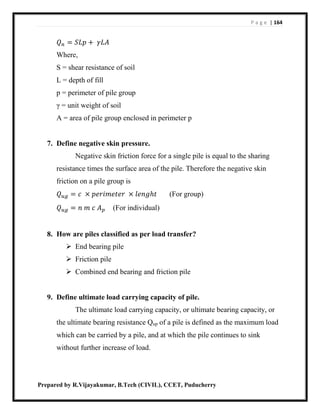 P a g e | 164
Prepared by R.Vijayakumar, B.Tech (CIVIL), CCET, Puducherry
𝑄 𝑛 = 𝑆𝐿𝑝 + 𝛾𝐿𝐴
Where,
S = shear resistance of soil
L = depth of fill
p = perimeter of pile group
γ = unit weight of soil
A = area of pile group enclosed in perimeter p
7. Define negative skin pressure.
Negative skin friction force for a single pile is equal to the sharing
resistance times the surface area of the pile. Therefore the negative skin
friction on a pile group is
𝑄 𝑢𝑔 = 𝑐 × 𝑝𝑒𝑟𝑖𝑚𝑒𝑡𝑒𝑟 × 𝑙𝑒𝑛𝑔ℎ𝑡 (For group)
𝑄 𝑢𝑔 = 𝑛 𝑚 𝑐 𝐴 𝑝 (For individual)
8. How are piles classified as per load transfer?
 End bearing pile
 Friction pile
 Combined end bearing and friction pile
9. Define ultimate load carrying capacity of pile.
The ultimate load carrying capacity, or ultimate bearing capacity, or
the ultimate bearing resistance Qup of a pile is defined as the maximum load
which can be carried by a pile, and at which the pile continues to sink
without further increase of load.
 