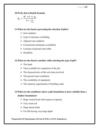 P a g e | 165
Prepared by R.Vijayakumar, B.Tech (CIVIL), CCET, Puducherry
10.Write down Danish formula.
𝑄 𝑢 =
𝑊 × ℎ × 𝜂ℎ
𝑆 +
1
2 𝑆 𝑜
11.What are the factors governing the selection of piles?
 Soil condition
 Type of structure or building
 Adjacent site condition
 Construction techniques availability
 Location of ground water table
 Durability
12.What are the factors consider while selecting the type of pile?
 The loads
 Time available for completion of the job
 The characteristics of the soil strata involved
 The ground water conditions
 The availability of equipment
 The statutory requirements of building codes
13.What are the conditions where a pile foundation is more suitable than a
shallow foundation?
 Huge vertical load with respect to capacity
 Very weak soil
 Huge lateral loads
 For fills having very large depth
 