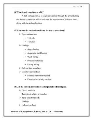 P a g e | 121
Prepared by R.Vijayakumar, B.Tech (CIVIL), CCET, Puducherry
16.What is sub – surface profile?
A Sub surface profile is a vertical section through the ground along
the line of exploration which indicates the boundaries of different strata,
along with their classification.
17.What are the methods available for site explorations?
 Open excavations
 Test pits
 Trenches
 Borings
 Auger boring
 Auger and shell boring
 Wash boring
 Percussion boring
 Rotary boring
 Sub-surface soundings
 Geophysical methods
 Seismic refraction method
 Electrical resistivity method
18.List the various methods of soil exploration techniques.
 Direct methods
Test pits, trial pits or trenches
 Semi-direct methods
Borings
 Indirect methods
 