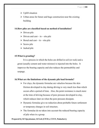 P a g e | 166
Prepared by R.Vijayakumar, B.Tech (CIVIL), CCET, Puducherry
 Uplift situation
 Urban areas for future and huge construction near the existing
building
14.How piles are classified based on method of installation?
 Driven pile
 Driven and cast – in – situ pile
 Bored and cast – in – situ pile
 Screw pile
 Jacked pile
15.What is grouting?
It is a process in which the holes are drilled in soil (or rock) and a
grout (usually cement and water mixture) is injected into the holes. It
improves the bearing capacity and also reduces the permeability and
seepage.
16.What are the limitations of the dynamic pile load formula?
 For clays, the dynamic formulae are valueless because the skin
friction developed in clay during driving is very much less than which
occurs after a period of time. Also, the point resistance is much more
at the time of driving because of pore pressure developed in clay,
which reduces later on when the pore pressure dissipate.
 Dynamic formulae give no reduction about probable future settlement
or temporary changes in soil structure.
 The formulae do no taken into account the reduced bearing capacity
of pile when in a group.
 