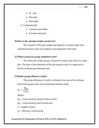 P a g e | 168
Prepared by R.Vijayakumar, B.Tech (CIVIL), CCET, Puducherry
 H – pile
 Pipe pile
 Sheet pile
 Composite pile
 Concrete and timber
 Concrete and steel
20.How is the selection of pile carried out?
The selection of the type, length and capacity is usually made from
estimation based on the soil condition and magnitude of the load.
21.What is mean by group settlement ratio?
The settlement of pile group is found to be many times that of a single
pile. The ratio of the settlement of the pile group to that of a single pile is
known as the group settlement ratio.
22.Define group efficiency of pile.
The group efficiency of a pile is defined as the ratio of the ultimate
load of the group to the sum of individual ultimate loads.
𝜂 𝑔 =
𝑄 𝑢𝑔
𝑛 𝑄 𝑢𝑝
Where,
Qug = load carried by group of friction piles
Qup = load carried by each friction pile
n = number of piles
ηg = efficiency of pile group
 