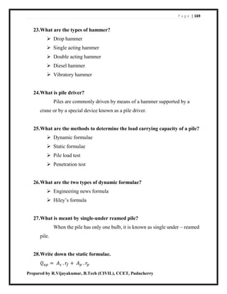 P a g e | 169
Prepared by R.Vijayakumar, B.Tech (CIVIL), CCET, Puducherry
23.What are the types of hammer?
 Drop hammer
 Single acting hammer
 Double acting hammer
 Diesel hammer
 Vibratory hammer
24.What is pile driver?
Piles are commonly driven by means of a hammer supported by a
crane or by a special device known as a pile driver.
25.What are the methods to determine the load carrying capacity of a pile?
 Dynamic formulae
 Static formulae
 Pile load test
 Penetration test
26.What are the two types of dynamic formulae?
 Engineering news formula
 Hiley’s formula
27.What is meant by single-under reamed pile?
When the pile has only one bulb, it is known as single under – reamed
pile.
28.Write down the static formulae.
𝑄 𝑢𝑝 = 𝐴 𝑠 . 𝑟𝑓 + 𝐴 𝑝 . 𝑟𝑝
 