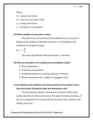 P a g e | 170
Prepared by R.Vijayakumar, B.Tech (CIVIL), CCET, Puducherry
Where,
As = surface area of pile
Ap = area of cross section of pile
rf = average skin friction
rp = unit point or toe resistance
29.Define modulus of sub-grade reaction.
The ratio of the soil reaction (p) to the deflection (y) at any point is
defined as the modulus of sub-grade reaction Es or soil modulus or the
coefficient of sub-grade reaction.
𝐸𝑠 = −
𝑝
𝑦
The minus sign indicates that as p increases, y decreases.
30.What are the points to be considered on installation of pile?
 Rate of penetration
 Continuity of penetration
 Installation methods (i.e. driving, jacking or vibration)
 Mode of penetration (i.e. weather it is plugged or not)
31.For identical soil conditions, the load permitted on bored pile is lesser
than driven pile of identical shape and dimensions, why?
The load carrying capacity of bored cast in situ pile will be much
smaller than that of a driven pile in sand. The angle of shearing resistance of
the soil is reduced by 30, to account for the loosening of the sand due to the
drilling of the hole.
 