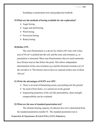P a g e | 122
Prepared by R.Vijayakumar, B.Tech (CIVIL), CCET, Puducherry
Soundings or penetration tests and geophysical methods
19.What are the methods of boring available for site exploration?
 Auger boring
 Auger and shell boring
 Wash boring
 Percussion boring
 Rotary boring
20.Define CPT.
The cone Penetrometer is a device by which a 60o
cone with a base
area of 10 cm2
is pushed into the soil, and the cone end resistance qc, to
penetration is measured. Most cone Penetrometers that are used commonly
have friction sleeves that follow the point. This allows independent
determination of the cone resistance (qc) and the frictional resistance (fc) of
the soil above it. The friction sleeves have an exposed surface area of about
150 cm2
.
21.Write the advantages of SCPT over SPT.
 There is no need of hammering action, just pushing into the ground
 No need of bore holes, it is carried out on the ground
 Engineering properties of the soil like permeability, shear strength,
compressibility can be evaluated.
22.What are the uses of standard penetration test?
The ultimate bearing capacity of cohesion less soil is determined from
the standard penetration number N. The standard penetration test is
 