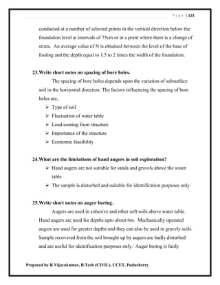 P a g e | 123
Prepared by R.Vijayakumar, B.Tech (CIVIL), CCET, Puducherry
conducted at a number of selected points in the vertical direction below the
foundation level at intervals of 75cm or at a point where there is a change of
strata. An average value of N is obtained between the level of the base of
footing and the depth equal to 1.5 to 2 times the width of the foundation.
23.Write short notes on spacing of bore holes.
The spacing of bore holes depends upon the variation of subsurface
soil in the horizontal direction. The factors influencing the spacing of bore
holes are,
 Type of soil
 Fluctuation of water table
 Load coming from structure
 Importance of the structure
 Economic feasibility
24.What are the limitations of hand augers in soil exploration?
 Hand augers are not suitable for sands and gravels above the water
table
 The sample is disturbed and suitable for identification purposes only
25.Write short notes on auger boring.
Augers are used in cohesive and other soft soils above water table.
Hand augers are used for depths upto about 6m. Mechanically operated
augers are used for greater depths and they can also be used in gravely soils.
Sample recovered from the soil brought up by augers are badly disturbed
and are useful for identification purposes only. Auger boring is fairly
 