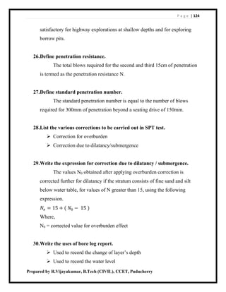 P a g e | 124
Prepared by R.Vijayakumar, B.Tech (CIVIL), CCET, Puducherry
satisfactory for highway explorations at shallow depths and for exploring
borrow pits.
26.Define penetration resistance.
The total blows required for the second and third 15cm of penetration
is termed as the penetration resistance N.
27.Define standard penetration number.
The standard penetration number is equal to the number of blows
required for 300mm of penetration beyond a seating drive of 150mm.
28.List the various corrections to be carried out in SPT test.
 Correction for overburden
 Correction due to dilatancy/submergence
29.Write the expression for correction due to dilatancy / submergence.
The values N0 obtained after applying overburden correction is
corrected further for dilatancy if the stratum consists of fine sand and silt
below water table, for values of N greater than 15, using the following
expression.
𝑁𝑒 = 15 + ( 𝑁0 − 15 )
Where,
N0 = corrected value for overburden effect
30.Write the uses of bore log report.
 Used to record the change of layer’s depth
 Used to record the water level
 