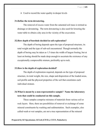 P a g e | 125
Prepared by R.Vijayakumar, B.Tech (CIVIL), CCET, Puducherry
 Used to record the water quality in deeper levels
31.Define the term dewatering.
The removal of excess water from the saturated soil mass is termed as
drainage or dewatering. The term dewatering is also used for lowering the
water table to obtain a dry area in the vicinity of the excavation.
32.How depth of borehole decided in soil exploration?
The depth of boring depends upon the type of proposed structure, its
total weight and the type of sub-soil encountered. Though normally the
depth of boring may be taken as 1.5 times the width of largest footing, but at
least on boring should be made deep enough to ascertain the existence of any
exceptionally compressible stratum, preferably up to rock.
33.How is the depth of exploration decided?
The depth of exploration required, depends on the type of proposed
structure, its total weight, the size, shape and disposition of the loaded areas,
soil profile and the physical properties of the soil that constitutes each
individual stratum.
34.What is meant by a non-representative sample? Name the laboratory
tests that could be conducted on this sample.
These samples comprise mixtures of materials from various soil or
rock layers. Here, there are possibilities of removal or exchange of some
mineral constituents by washing and sedimentation. Such examples, also
called wash or wet samples, are not a true representation of the mineral
 