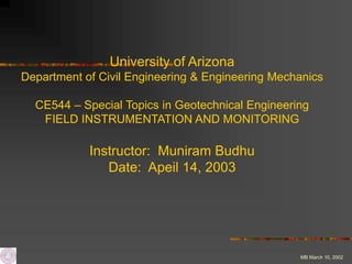 MB March 10, 2002
University of Arizona
Department of Civil Engineering & Engineering Mechanics
CE544 – Special Topics in Geotechnical Engineering
FIELD INSTRUMENTATION AND MONITORING
Instructor: Muniram Budhu
Date: Apeil 14, 2003
 