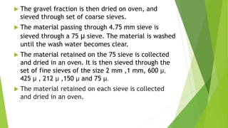 The gravel fraction is then dried on oven, and
sieved through set of coarse sieves.
 The material passing through 4.75 mm sieve is
sieved through a 75 μ sieve. The material is washed
until the wash water becomes clear.
 The material retained on the 75 sieve is collected
and dried in an oven. It is then sieved through the
set of fine sieves of the size 2 mm ,1 mm, 600 μ,
425 μ , 212 μ ,150 μ and 75 μ.
 The material retained on each sieve is collected
and dried in an oven.
 