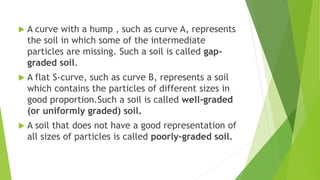  A curve with a hump , such as curve A, represents
the soil in which some of the intermediate
particles are missing. Such a soil is called gap-
graded soil.
 A flat S-curve, such as curve B, represents a soil
which contains the particles of different sizes in
good proportion.Such a soil is called well-graded
(or uniformly graded) soil.
 A soil that does not have a good representation of
all sizes of particles is called poorly-graded soil.
 