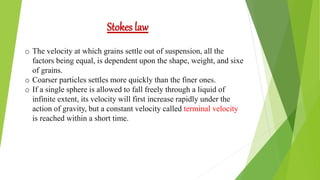 Stokes law
o The velocity at which grains settle out of suspension, all the
factors being equal, is dependent upon the shape, weight, and sixe
of grains.
o Coarser particles settles more quickly than the finer ones.
o If a single sphere is allowed to fall freely through a liquid of
infinite extent, its velocity will first increase rapidly under the
action of gravity, but a constant velocity called terminal velocity
is reached within a short time.
 
