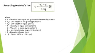 According to stoke’s law
Where,
• V = Terminal velocity of soil grain with diameter D(cm/sec)
• VS = Unit weight of soil grains (gm/cc) = G
• Vs = Unit weight of liquid (gm/cc)
• N = viscosity of liquid (gm-sec/cm2)
• U = Viscosity in poise (dyne sec/cm2)
• G = acceleration due to gravity (cm/sec2)
• D = Diameter of grain (cm)
• [ 1 Dyne = 10-5 N = 1/981 gm]
 