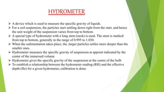 HYDROMETER
 A device which is used to measure the specific gravity of liquids.
 For a soil suspension, the particles start settling down right from the start, and hence
the unit weight of the suspension varies from top to bottom.
 A special type of hydrometer with a long stem (neck) is used. The stem is marked
from top to bottom, generally in the range of 0.995 to 1.030.
 When the sedimentation takes place, the ,larger particles settles more deeper than the
smaller ones.
 Hydrometer measures the specific gravity of suspension at appoint indicated by the
center of the immersed volume
 Hydrometer gives the specific gravity of the suspension at the centre of the bulb
 To establish a relationship between the hydrometer reading (RH) and the effective
depth (He) for a given hydrometer, calibration is done.
 
