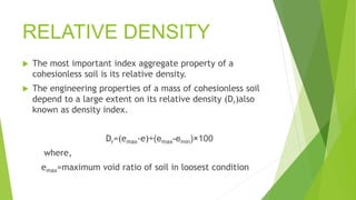 RELATIVE DENSITY
 The most important index aggregate property of a
cohesionless soil is its relative density.
 The engineering properties of a mass of cohesionless soil
depend to a large extent on its relative density (Dr)also
known as density index.
Dr=(emax-e)÷(emax-emin)×100
where,
emax=maximum void ratio of soil in loosest condition
 