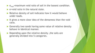  emax=maximum void ratio of soil in the loosest condition.
 e=void ratio in the natural state.
 Relative density of soil indicates how it would behave
under loads.
 It gives a more clear idea of the denseness than the void
ratio.
 Generally two sands having same value of relative density
behave in identical manner.
 Depending upon the relative density ,the soils are
generally divided into 5 categories.
 