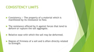 CONSISTENCY LIMITS
 Consistency :- The property of a material which is
manifested by its resistance to flow.
 The resistance offered by it against forces that tend to
deform or rupture the soil aggregate.
 Relative ease with which the soil may be deformed.
 Degree of firmness of a soil and is often directly related
to strength.
 