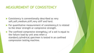 MEASUREMENT OF CONSISTENCY
 Consistency is conventionally described as very
soft,soft,medium,stiff,very stiff and hard.
 For quantitative measurement of consistency,it is related
to the shear strength or compresive strength.
 The confined compresive strength(qu) of a soil is equal to
the failure load by unit area when a
standard,cylindrical,specimen is tested in an confined
compression testing machine.
 