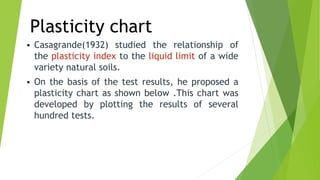 Plasticity chart
 Casagrande(1932) studied the relationship of
the plasticity index to the liquid limit of a wide
variety natural soils.
 On the basis of the test results, he proposed a
plasticity chart as shown below .This chart was
developed by plotting the results of several
hundred tests.
 