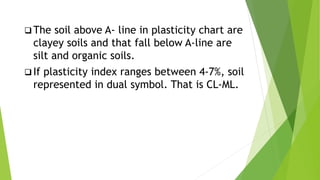  The soil above A- line in plasticity chart are
clayey soils and that fall below A-line are
silt and organic soils.
 If plasticity index ranges between 4-7%, soil
represented in dual symbol. That is CL-ML.
 