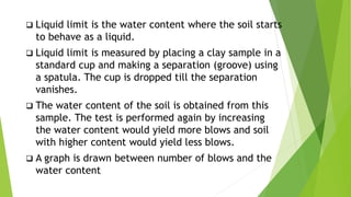  Liquid limit is the water content where the soil starts
to behave as a liquid.
 Liquid limit is measured by placing a clay sample in a
standard cup and making a separation (groove) using
a spatula. The cup is dropped till the separation
vanishes.
 The water content of the soil is obtained from this
sample. The test is performed again by increasing
the water content would yield more blows and soil
with higher content would yield less blows.
 A graph is drawn between number of blows and the
water content
 