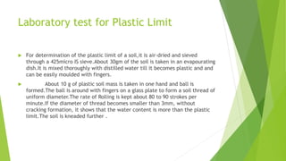 Laboratory test for Plastic Limit
 For determination of the plastic limit of a soil,it is air-dried and sieved
through a 425micro IS sieve.About 30gm of the soil is taken in an evapourating
dish.It is mixed thoroughly with distilled water till it becomes plastic and and
can be easily moulded with fingers.
 About 10 g of plastic soil mass is taken in one hand and ball is
formed.The ball is around with fingers on a glass plate to form a soil thread of
uniform diameter.The rate of Rolling is kept about 80 to 90 strokes per
minute.If the diameter of thread becomes smaller than 3mm, without
cracking formation, it shows that the water content is more than the plastic
limit.The soil is kneaded further .
 