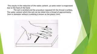 This results in the reduction of the water content ,as some water is evaporated
due to the heat of the hand.
The soil is rerolled and the procedure repeated till the thread crumbles.
The water content which the soil can be rolled into a thread of approximately
3mm in diameter without crumbling is known as the plastic limit.
 