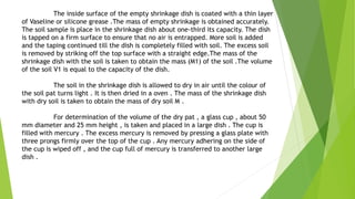 The inside surface of the empty shrinkage dish is coated with a thin layer
of Vaseline or silicone grease .The mass of empty shrinkage is obtained accurately.
The soil sample is place in the shrinkage dish about one-third its capacity. The dish
is tapped on a firm surface to ensure that no air is entrapped. More soil is added
and the taping continued till the dish is completely filled with soil. The excess soil
is removed by striking off the top surface with a straight edge.The mass of the
shrinkage dish with the soil is taken to obtain the mass (M1) of the soil .The volume
of the soil V1 is equal to the capacity of the dish.
The soil in the shrinkage dish is allowed to dry in air until the colour of
the soil pat turns light . It is then dried in a oven . The mass of the shrinkage dish
with dry soil is taken to obtain the mass of dry soil M .
For determination of the volume of the dry pat , a glass cup , about 50
mm diameter and 25 mm height , is taken and placed in a large dish . The cup is
filled with mercury . The excess mercury is removed by pressing a glass plate with
three prongs firmly over the top of the cup . Any mercury adhering on the side of
the cup is wiped off , and the cup full of mercury is transferred to another large
dish .
 