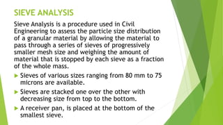 SIEVE ANALYSIS
Sieve Analysis is a procedure used in Civil
Engineering to assess the particle size distribution
of a granular material by allowing the material to
pass through a series of sieves of progressively
smaller mesh size and weighing the amount of
material that is stopped by each sieve as a fraction
of the whole mass.
 Sieves of various sizes ranging from 80 mm to 75
microns are available.
 Sieves are stacked one over the other with
decreasing size from top to the bottom.
 A receiver pan, is placed at the bottom of the
smallest sieve.
 