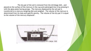 The dry pat of the soil is removed from the shrinkage dish , and
placed on the surface of the mercury in the cup and submerged into it by pressing it
with the glass plate having prongs . The mercury displaced by the soil pat is
transferred to a mercury weighing dish and weighed . The volume of the mercury is
determined from its mass and specific gravity . The volume of the dry pat V is equal
to the volume of the mercury displaced .
 