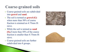  Coarse-grained soils are subdivided
into gravel and sand.
 The soil is termed as gravel (G)
when more than 50% of coarse
fraction is retained on 4.75mm IS
sieve.
 While the soil is termed as sand
(S),if more than 50% of the coarse
fraction is smaller than 4.75mm IS
sieve.
 Coarse-grained soils are further
subdivided into 8 groups.
 