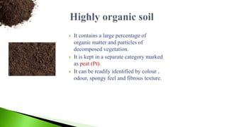  It contains a large percentage of
organic matter and particles of
decomposed vegetation.
 It is kept in a separate category marked
as peat (Pt).
 It can be readily identified by colour ,
odour, spongy feel and fibrous texture.
 