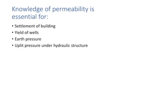 Knowledge of permeability is
essential for:
• Settlement of building
• Yield of wells
• Earth pressure
• Uplit pressure under hydraulic structure
 